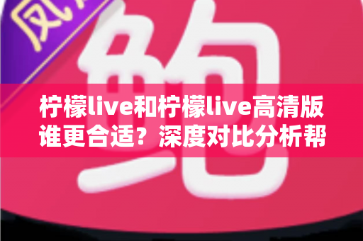 柠檬live和柠檬live高清版谁更合适?深度对比分析帮你找到最优选择 柠檬live和柠檬live高清版谁更合适?深度对比分析帮你找到最优选择