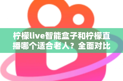 柠檬live智能盒子和柠檬直播哪个适合老人？全面对比分析与子女选购指南