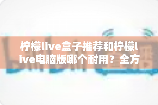 柠檬live盒子推荐和柠檬live电脑版哪个耐用?全方位耐用性深度对比与实用选购指南 柠檬live盒子推荐和柠檬live电脑版哪个耐用?全方位耐用性深度对比与实用选购指南