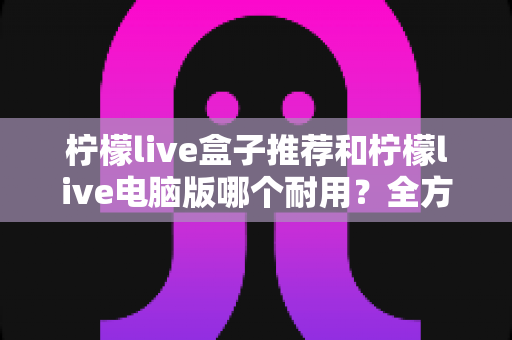柠檬live盒子推荐和柠檬live电脑版哪个耐用?全方位耐用性深度对比与实用选购指南 柠檬live盒子推荐和柠檬live电脑版哪个耐用?全方位耐用性深度对比与实用选购指南
