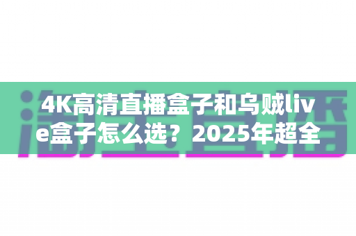 4K高清直播盒子和乌贼live盒子怎么选？2025年超全选购避坑指南，一文读懂两大热门直播盒子真实差异