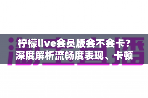 柠檬live会员版会不会卡？深度解析流畅度表现、卡顿原因与实用优化方案