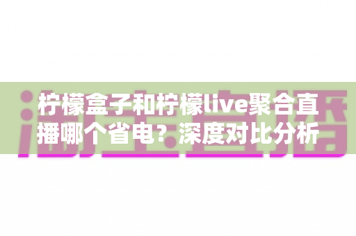 柠檬盒子和柠檬live聚合直播哪个省电？深度对比分析与实用省电技巧全解析
