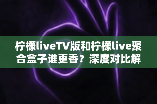 柠檬liveTV版和柠檬live聚合盒子谁更香？深度对比解析助你找到最佳观影方案