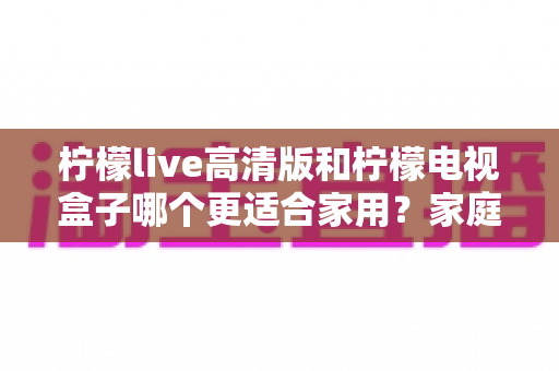 柠檬live高清版和柠檬电视盒子哪个更适合家用?家庭观影设备深度对比与实用选购指南 柠檬live高清版和柠檬电视盒子哪个更适合家用?家庭观影设备深度对比与实用选购指南