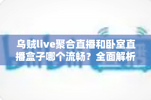 乌贼live聚合直播和卧室直播盒子哪个流畅？全面解析两大直播方案的真实体验