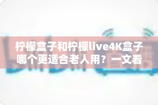 柠檬盒子和柠檬live4K盒子哪个更适合老人用？一文看懂选购要点，给爸妈选对不踩坑