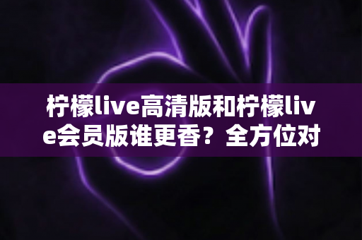 柠檬live高清版和柠檬live会员版谁更香？全方位对比评测帮你选出最适合的版本