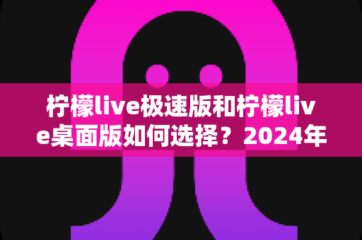 柠檬live极速版和柠檬live桌面版如何选择？2024年最全选购指南与使用建议