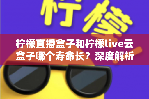 柠檬直播盒子和柠檬live云盒子哪个寿命长？深度解析两大设备使用寿命差异与选购指南