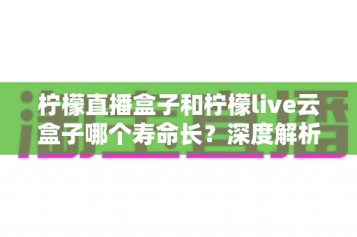 柠檬直播盒子和柠檬live云盒子哪个寿命长？深度解析两大设备使用寿命差异与选购指南