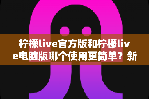柠檬live官方版和柠檬live电脑版哪个使用更简单?新手必读的全平台使用体验深度对比指南 柠檬live官方版和柠檬live电脑版哪个使用更简单?新手必读的全平台使用体验深度对比指南
