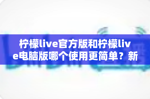 柠檬live官方版和柠檬live电脑版哪个使用更简单?新手必读的全平台使用体验深度对比指南 柠檬live官方版和柠檬live电脑版哪个使用更简单?新手必读的全平台使用体验深度对比指南