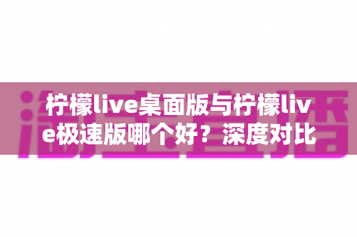 柠檬live桌面版与柠檬live极速版哪个好？深度对比评测帮你选出最适合自己的版本