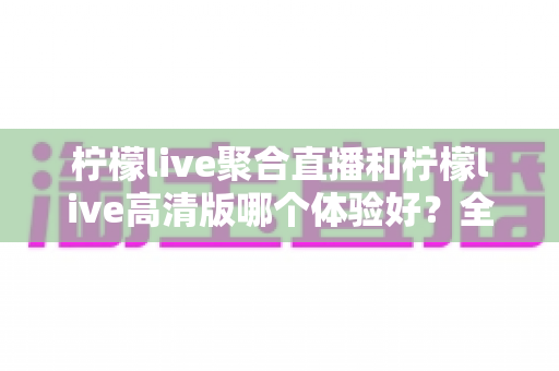 柠檬live聚合直播和柠檬live高清版哪个体验好？全面对比测评助你选出最佳版本