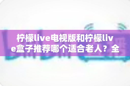 柠檬live电视版和柠檬live盒子推荐哪个适合老人?全面对比分析与家庭选购实用指南 柠檬live电视版和柠檬live盒子推荐哪个适合老人?全面对比分析与家庭选购实用指南