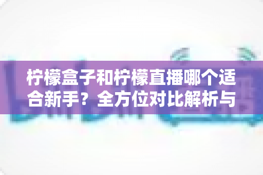 柠檬盒子和柠檬直播哪个适合新手？全方位对比解析与入门选择指南