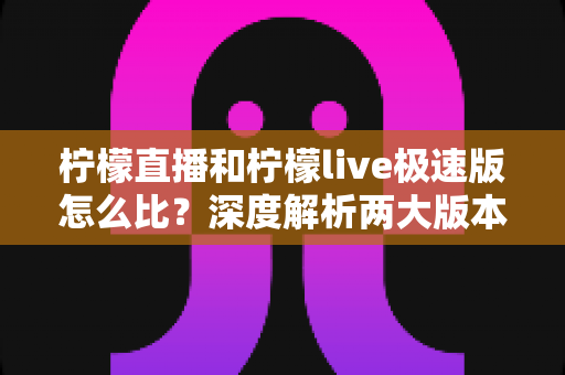 柠檬直播和柠檬live极速版怎么比？深度解析两大版本差异，帮你找到最适合自己的选择