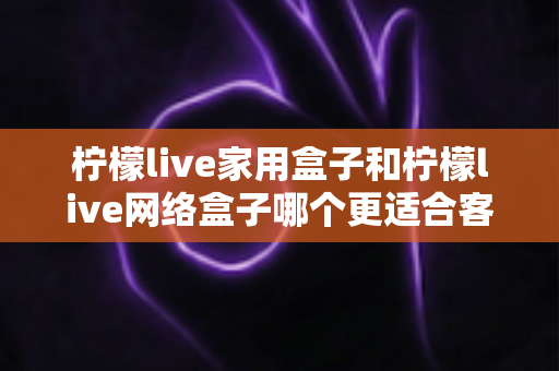 柠檬live家用盒子和柠檬live网络盒子哪个更适合客厅？2024年客厅电视盒子深度评测与选购指南