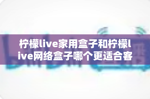 柠檬live家用盒子和柠檬live网络盒子哪个更适合客厅？2024年客厅电视盒子深度评测与选购指南