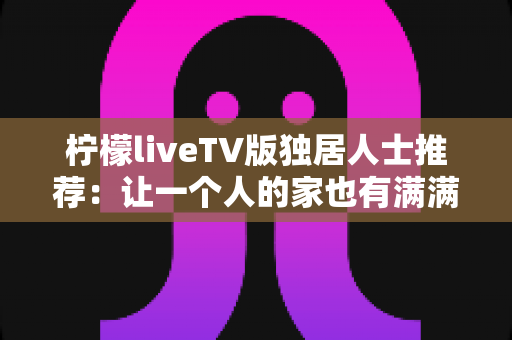 柠檬liveTV版独居人士推荐：让一个人的家也有满满烟火气的大屏观影指南