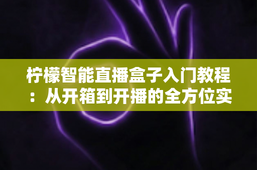 柠檬智能直播盒子入门教程：从开箱到开播的全方位实操指南