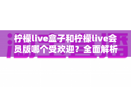柠檬live盒子和柠檬live会员版哪个受欢迎?全面解析两大版本的真实口碑与选购指南 柠檬live盒子和柠檬live会员版哪个受欢迎?全面解析两大版本的真实口碑与选购指南