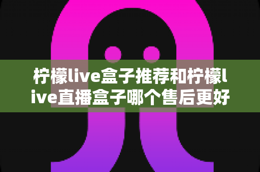 柠檬live盒子推荐和柠檬live直播盒子哪个售后更好？售后全维度对比解析，帮你买得放心、用得省心