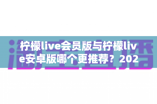 柠檬live会员版与柠檬live安卓版哪个更推荐？2025最新深度对比与选择指南