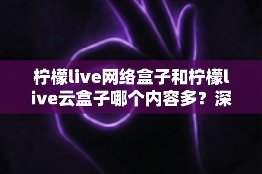 柠檬live网络盒子和柠檬live云盒子哪个内容多？深度对比解析，帮你选对客厅娱乐中心