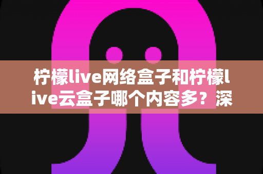 柠檬live网络盒子和柠檬live云盒子哪个内容多？深度对比解析，帮你选对客厅娱乐中心