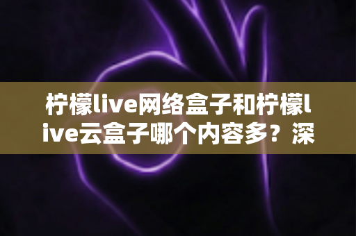 柠檬live网络盒子和柠檬live云盒子哪个内容多？深度对比解析，帮你选对客厅娱乐中心