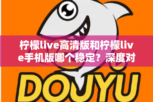 柠檬live高清版和柠檬live手机版哪个稳定？深度对比解析，帮你选对版本不踩坑