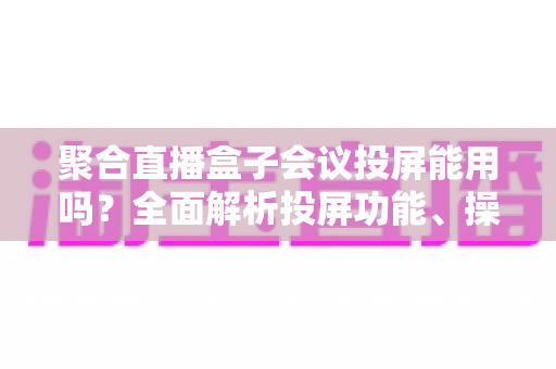 聚合直播盒子会议投屏能用吗？全面解析投屏功能、操作方法与实用建议