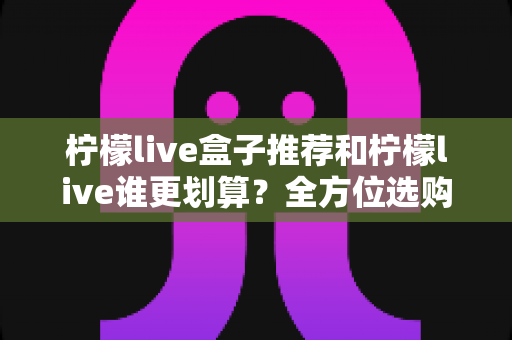 柠檬live盒子推荐和柠檬live谁更划算？全方位选购指南与省钱攻略