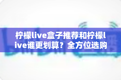 柠檬live盒子推荐和柠檬live谁更划算？全方位选购指南与省钱攻略