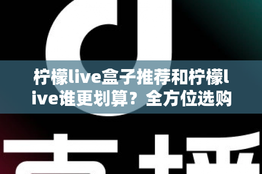 柠檬live盒子推荐和柠檬live谁更划算？全方位选购指南与省钱攻略