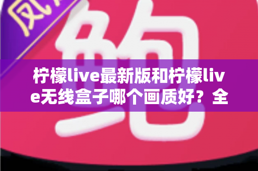柠檬live最新版和柠檬live无线盒子哪个画质好?全面深度对比评测帮你选出更适合的方案 柠檬live最新版和柠檬live无线盒子哪个画质好?全面深度对比评测帮你选出更适合的方案