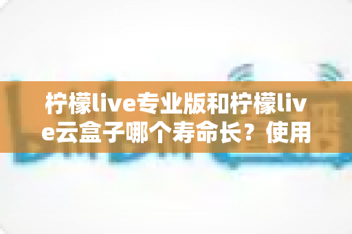 柠檬live专业版和柠檬live云盒子哪个寿命长?使用寿命深度对比与选购指南 柠檬live专业版和柠檬live云盒子哪个寿命长?使用寿命深度对比与选购指南