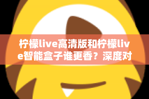 柠檬live高清版和柠檬live智能盒子谁更香？深度对比解析帮你选对不选贵