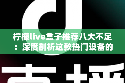柠檬live盒子推荐八大不足：深度剖析这款热门设备的真实短板与选购避坑指南