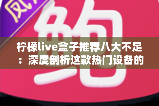 柠檬live盒子推荐八大不足：深度剖析这款热门设备的真实短板与选购避坑指南