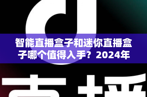 智能直播盒子和迷你直播盒子哪个值得入手？2024年直播设备深度对比与选购全攻略