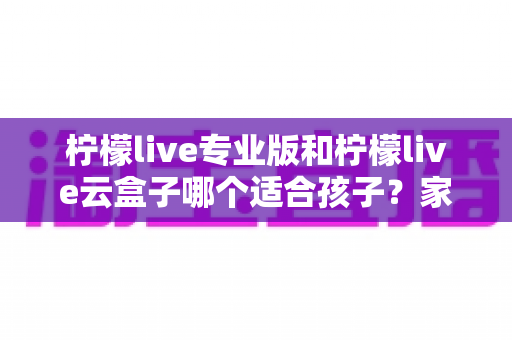 柠檬live专业版和柠檬live云盒子哪个适合孩子?家长必读深度对比与选购指南 柠檬live专业版和柠檬live云盒子哪个适合孩子?家长必读深度对比与选购指南