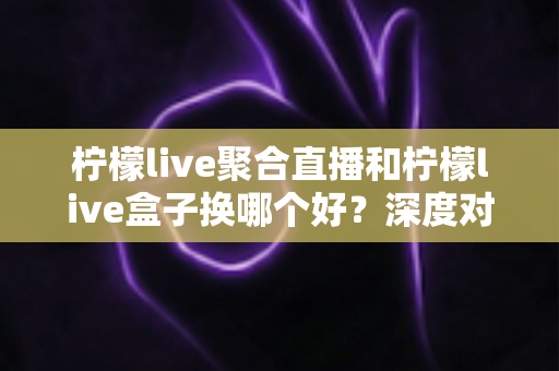 柠檬live聚合直播和柠檬live盒子换哪个好?深度对比评测帮你做出明智选择 柠檬live聚合直播和柠檬live盒子换哪个好?深度对比评测帮你做出明智选择