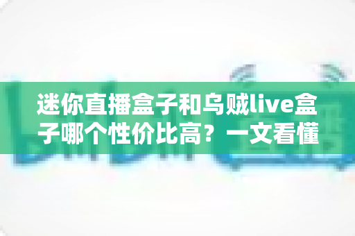 迷你直播盒子和乌贼live盒子哪个性价比高？一文看懂两大热门直播盒子的真实差异与选购建议