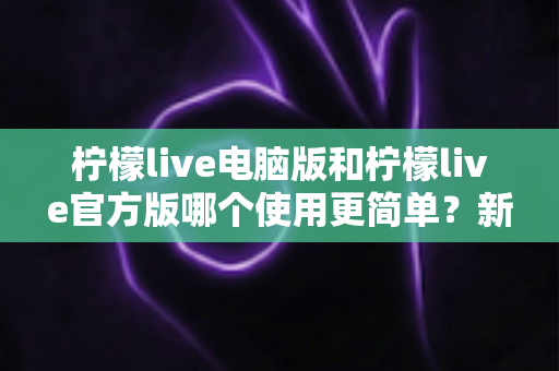 柠檬live电脑版和柠檬live官方版哪个使用更简单？新手必看的完整对比指南