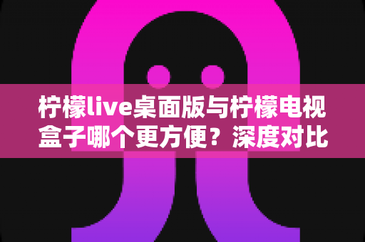 柠檬live桌面版与柠檬电视盒子哪个更方便？深度对比评测，帮你一键锁定最合适的观影方案