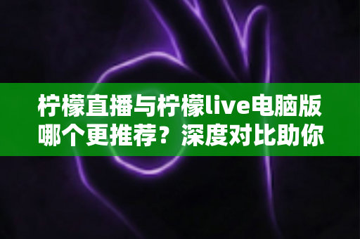 柠檬直播与柠檬live电脑版哪个更推荐?深度对比助你找到最适合的使用方式 柠檬直播与柠檬live电脑版哪个更推荐?深度对比助你找到最适合的使用方式