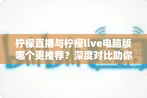 柠檬直播与柠檬live电脑版哪个更推荐？深度对比助你找到最适合的使用方式